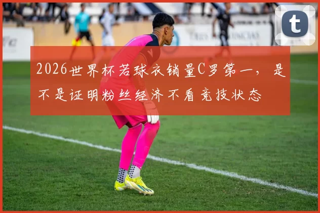 2026世界杯若球衣销量C罗第一，是不是证明粉丝经济不看竞技状态