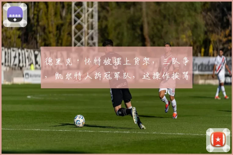 德里克·怀特被摆上货架，三队争，凯尔特人拆冠军队，这操作挨骂不