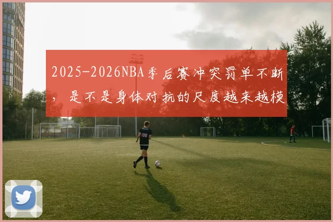 2025-2026NBA季后赛冲突罚单不断，是不是身体对抗的尺度越来越模糊